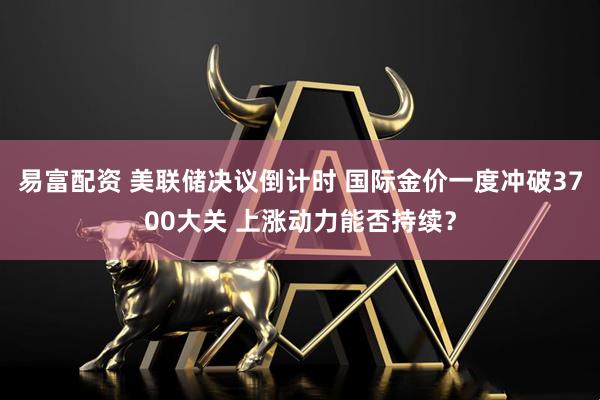 易富配资 美联储决议倒计时 国际金价一度冲破3700大关 上涨动力能否持续？