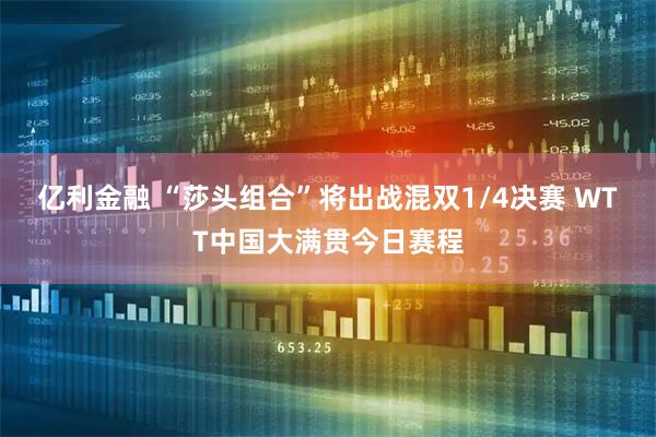 亿利金融 “莎头组合”将出战混双1/4决赛 WTT中国大满贯今日赛程
