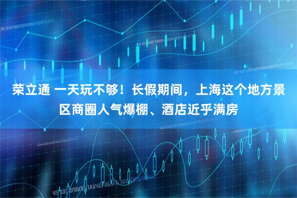 荣立通 一天玩不够！长假期间，上海这个地方景区商圈人气爆棚、酒店近乎满房