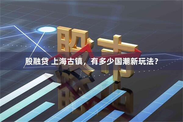 股融贷 上海古镇，有多少国潮新玩法？