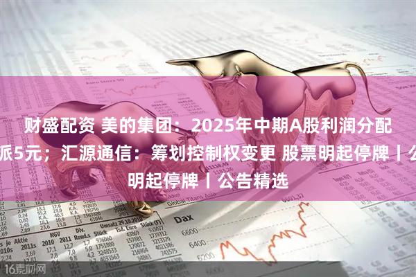 财盛配资 美的集团:2025年中期A股利润分配方案10派5元;汇源通信:筹划控制权变更 股票明起停牌丨公告精选