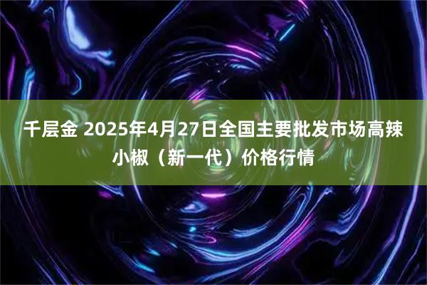 千层金 2025年4月27日全国主要批发市场高辣小椒（新一代）价格行情