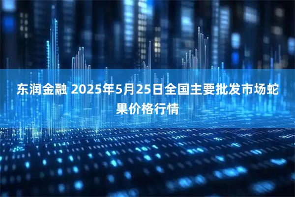 东润金融 2025年5月25日全国主要批发市场蛇果价格行情