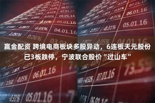 赢金配资 跨境电商板块多股异动，6连板天元股份已3板跌停，宁波联合股价“过山车”