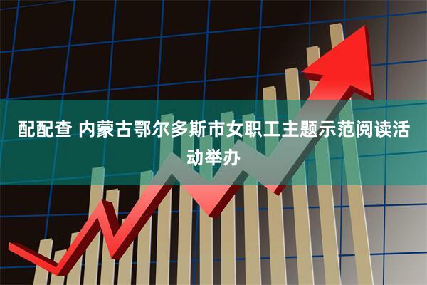 配配查 内蒙古鄂尔多斯市女职工主题示范阅读活动举办