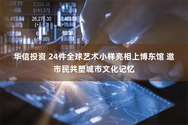 华信投资 24件全球艺术小样亮相上博东馆 邀市民共塑城市文化记忆