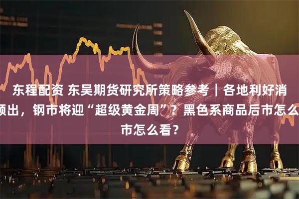 东程配资 东吴期货研究所策略参考｜各地利好消息频出，钢市将迎“超级黄金周”？黑色系商品后市怎么看？