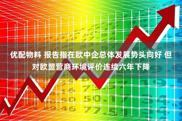 优配物料 报告指在欧中企总体发展势头向好 但对欧盟营商环境评价连续六年下降