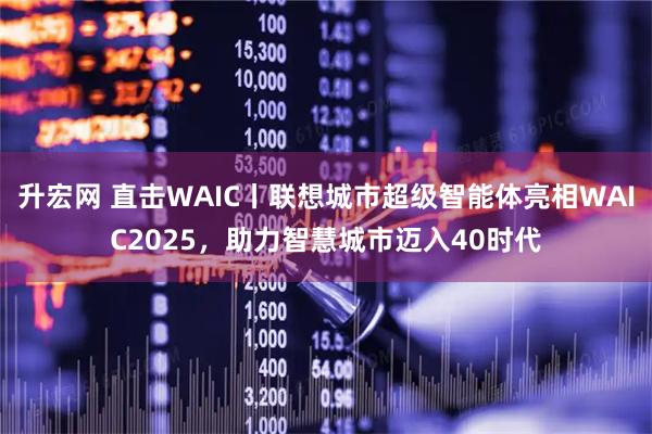 升宏网 直击WAIC丨联想城市超级智能体亮相WAIC2025，助力智慧城市迈入40时代